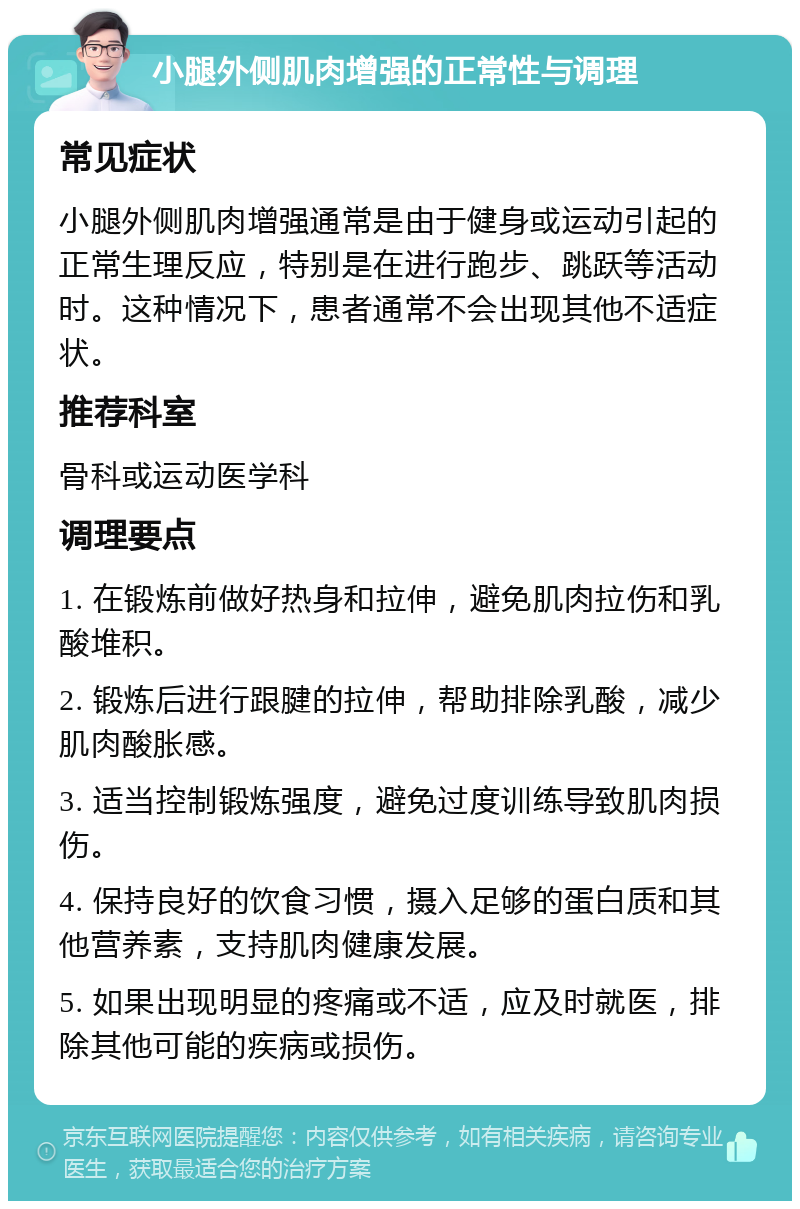 小腿外侧肌肉增强的正常性与调理 常见症状 小腿外侧肌肉增强通常是由于健身或运动引起的正常生理反应，特别是在进行跑步、跳跃等活动时。这种情况下，患者通常不会出现其他不适症状。 推荐科室 骨科或运动医学科 调理要点 1. 在锻炼前做好热身和拉伸，避免肌肉拉伤和乳酸堆积。 2. 锻炼后进行跟腱的拉伸，帮助排除乳酸，减少肌肉酸胀感。 3. 适当控制锻炼强度，避免过度训练导致肌肉损伤。 4. 保持良好的饮食习惯，摄入足够的蛋白质和其他营养素，支持肌肉健康发展。 5. 如果出现明显的疼痛或不适，应及时就医，排除其他可能的疾病或损伤。