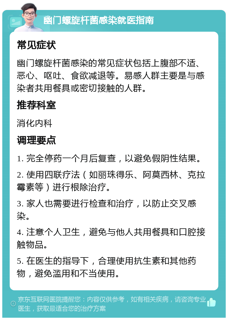 幽门螺旋杆菌感染就医指南 常见症状 幽门螺旋杆菌感染的常见症状包括上腹部不适、恶心、呕吐、食欲减退等。易感人群主要是与感染者共用餐具或密切接触的人群。 推荐科室 消化内科 调理要点 1. 完全停药一个月后复查，以避免假阴性结果。 2. 使用四联疗法（如丽珠得乐、阿莫西林、克拉霉素等）进行根除治疗。 3. 家人也需要进行检查和治疗，以防止交叉感染。 4. 注意个人卫生，避免与他人共用餐具和口腔接触物品。 5. 在医生的指导下，合理使用抗生素和其他药物，避免滥用和不当使用。