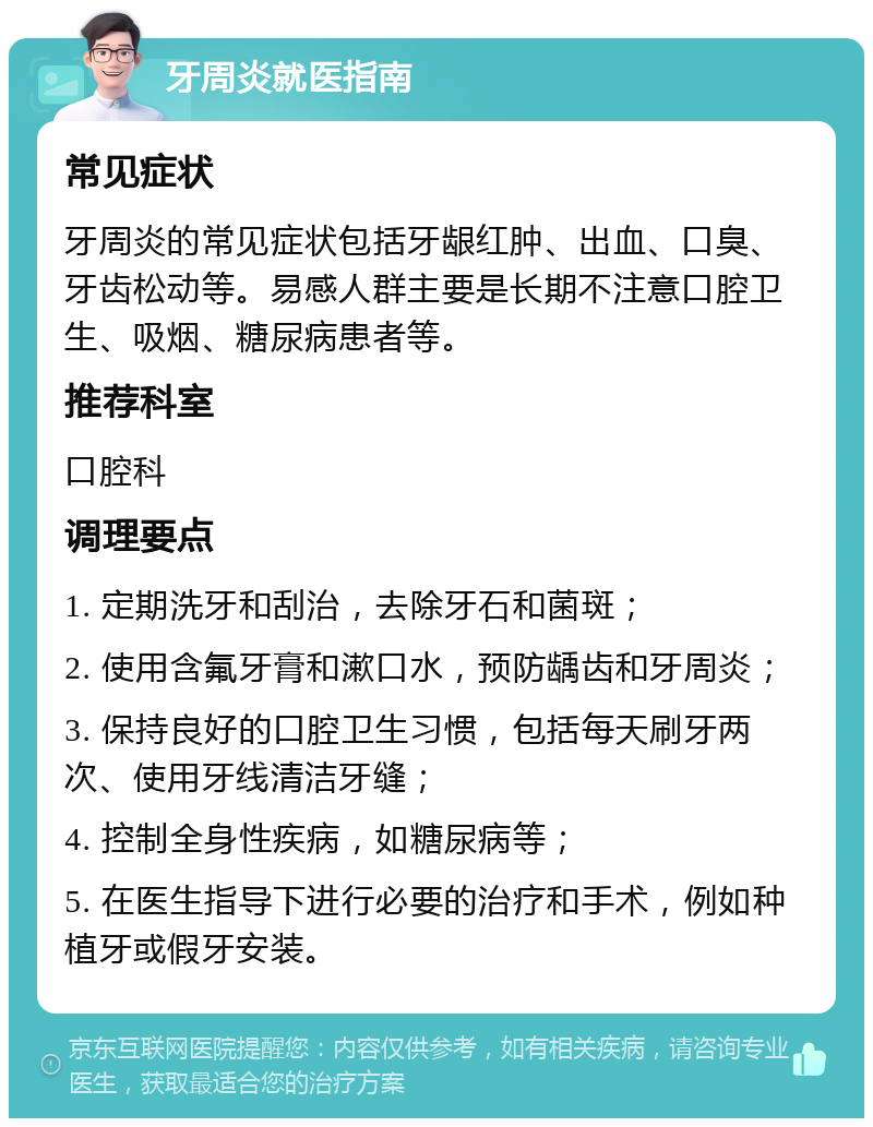 牙周炎就医指南 常见症状 牙周炎的常见症状包括牙龈红肿、出血、口臭、牙齿松动等。易感人群主要是长期不注意口腔卫生、吸烟、糖尿病患者等。 推荐科室 口腔科 调理要点 1. 定期洗牙和刮治，去除牙石和菌斑； 2. 使用含氟牙膏和漱口水，预防龋齿和牙周炎； 3. 保持良好的口腔卫生习惯，包括每天刷牙两次、使用牙线清洁牙缝； 4. 控制全身性疾病，如糖尿病等； 5. 在医生指导下进行必要的治疗和手术，例如种植牙或假牙安装。