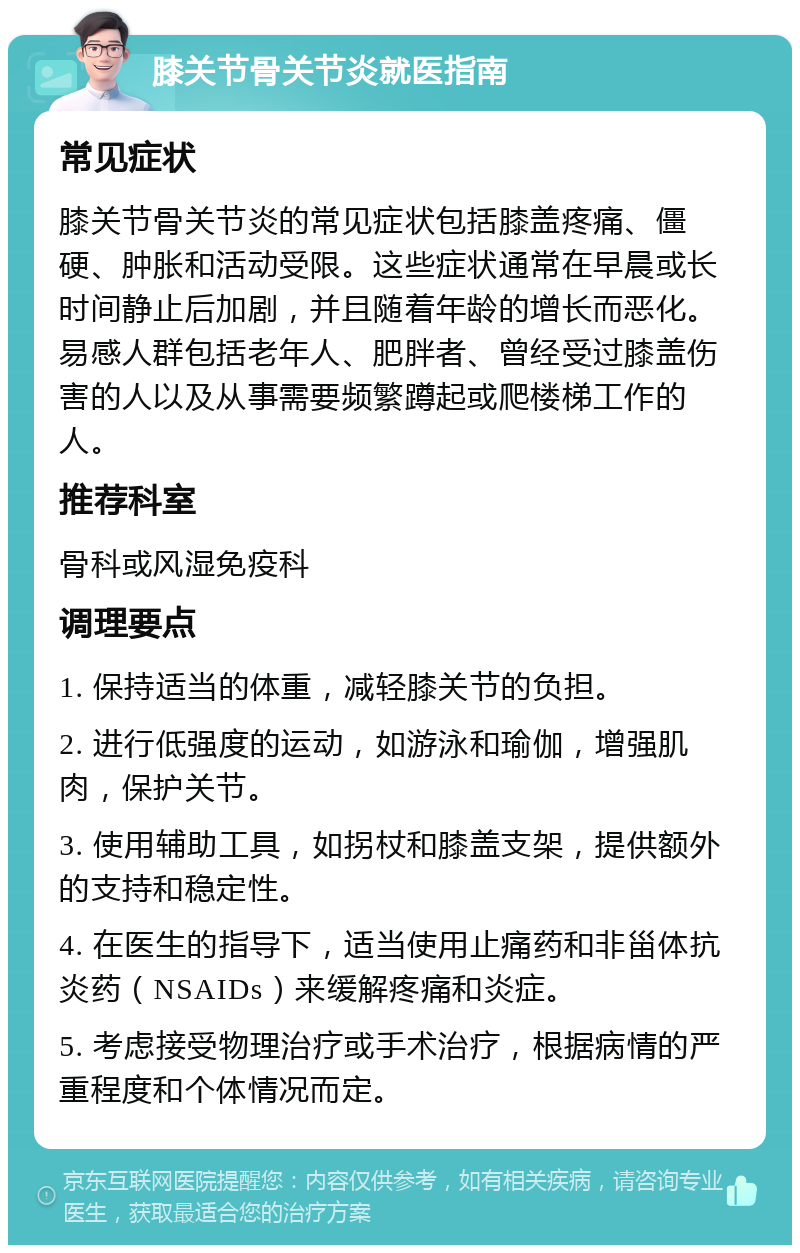 膝关节骨关节炎就医指南 常见症状 膝关节骨关节炎的常见症状包括膝盖疼痛、僵硬、肿胀和活动受限。这些症状通常在早晨或长时间静止后加剧，并且随着年龄的增长而恶化。易感人群包括老年人、肥胖者、曾经受过膝盖伤害的人以及从事需要频繁蹲起或爬楼梯工作的人。 推荐科室 骨科或风湿免疫科 调理要点 1. 保持适当的体重，减轻膝关节的负担。 2. 进行低强度的运动，如游泳和瑜伽，增强肌肉，保护关节。 3. 使用辅助工具，如拐杖和膝盖支架，提供额外的支持和稳定性。 4. 在医生的指导下，适当使用止痛药和非甾体抗炎药（NSAIDs）来缓解疼痛和炎症。 5. 考虑接受物理治疗或手术治疗，根据病情的严重程度和个体情况而定。