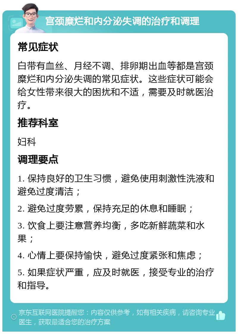 宫颈糜烂和内分泌失调的治疗和调理 常见症状 白带有血丝、月经不调、排卵期出血等都是宫颈糜烂和内分泌失调的常见症状。这些症状可能会给女性带来很大的困扰和不适，需要及时就医治疗。 推荐科室 妇科 调理要点 1. 保持良好的卫生习惯，避免使用刺激性洗液和避免过度清洁； 2. 避免过度劳累，保持充足的休息和睡眠； 3. 饮食上要注意营养均衡，多吃新鲜蔬菜和水果； 4. 心情上要保持愉快，避免过度紧张和焦虑； 5. 如果症状严重，应及时就医，接受专业的治疗和指导。