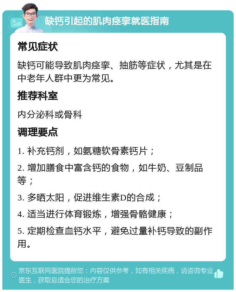 缺钙引起的肌肉痉挛就医指南 常见症状 缺钙可能导致肌肉痉挛、抽筋等症状，尤其是在中老年人群中更为常见。 推荐科室 内分泌科或骨科 调理要点 1. 补充钙剂，如氨糖软骨素钙片； 2. 增加膳食中富含钙的食物，如牛奶、豆制品等； 3. 多晒太阳，促进维生素D的合成； 4. 适当进行体育锻炼，增强骨骼健康； 5. 定期检查血钙水平，避免过量补钙导致的副作用。