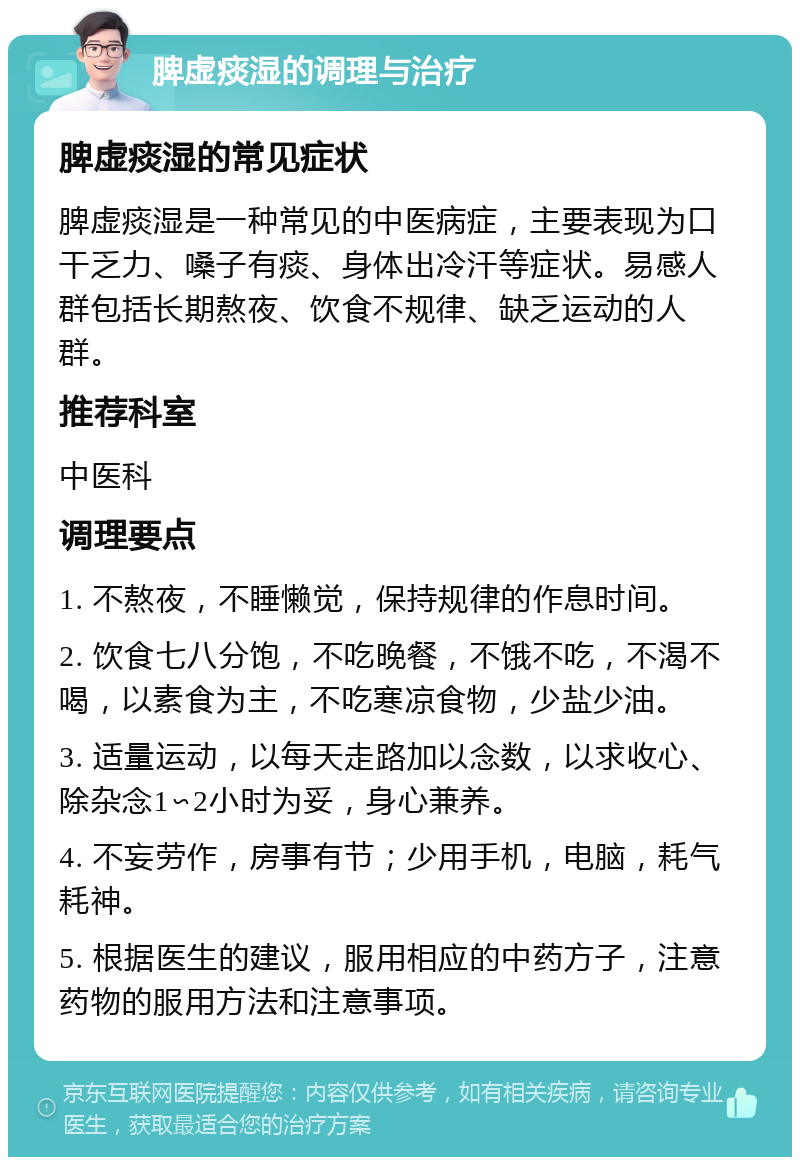 脾虚痰湿的调理与治疗 脾虚痰湿的常见症状 脾虚痰湿是一种常见的中医病症，主要表现为口干乏力、嗓子有痰、身体出冷汗等症状。易感人群包括长期熬夜、饮食不规律、缺乏运动的人群。 推荐科室 中医科 调理要点 1. 不熬夜，不睡懒觉，保持规律的作息时间。 2. 饮食七八分饱，不吃晚餐，不饿不吃，不渴不喝，以素食为主，不吃寒凉食物，少盐少油。 3. 适量运动，以每天走路加以念数，以求收心、除杂念1∽2小时为妥，身心兼养。 4. 不妄劳作，房事有节；少用手机，电脑，耗气耗神。 5. 根据医生的建议，服用相应的中药方子，注意药物的服用方法和注意事项。