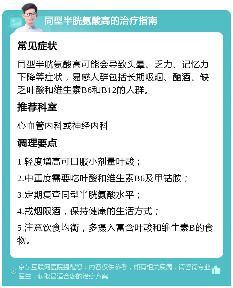 同型半胱氨酸高的治疗指南 常见症状 同型半胱氨酸高可能会导致头晕、乏力、记忆力下降等症状，易感人群包括长期吸烟、酗酒、缺乏叶酸和维生素B6和B12的人群。 推荐科室 心血管内科或神经内科 调理要点 1.轻度增高可口服小剂量叶酸； 2.中重度需要吃叶酸和维生素B6及甲钴胺； 3.定期复查同型半胱氨酸水平； 4.戒烟限酒，保持健康的生活方式； 5.注意饮食均衡，多摄入富含叶酸和维生素B的食物。