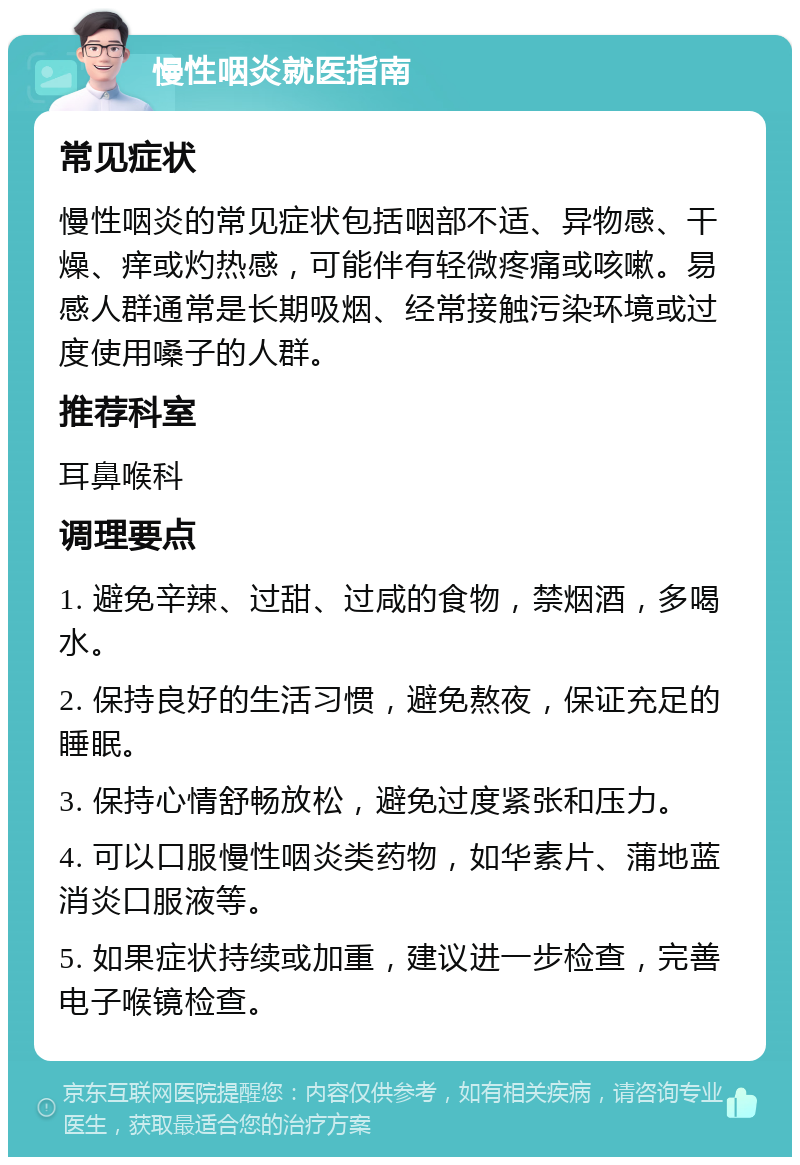 慢性咽炎就医指南 常见症状 慢性咽炎的常见症状包括咽部不适、异物感、干燥、痒或灼热感，可能伴有轻微疼痛或咳嗽。易感人群通常是长期吸烟、经常接触污染环境或过度使用嗓子的人群。 推荐科室 耳鼻喉科 调理要点 1. 避免辛辣、过甜、过咸的食物，禁烟酒，多喝水。 2. 保持良好的生活习惯，避免熬夜，保证充足的睡眠。 3. 保持心情舒畅放松，避免过度紧张和压力。 4. 可以口服慢性咽炎类药物，如华素片、蒲地蓝消炎口服液等。 5. 如果症状持续或加重，建议进一步检查，完善电子喉镜检查。