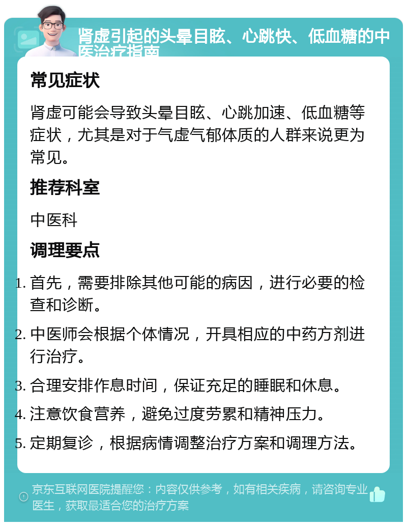 肾虚引起的头晕目眩、心跳快、低血糖的中医治疗指南 常见症状 肾虚可能会导致头晕目眩、心跳加速、低血糖等症状，尤其是对于气虚气郁体质的人群来说更为常见。 推荐科室 中医科 调理要点 首先，需要排除其他可能的病因，进行必要的检查和诊断。 中医师会根据个体情况，开具相应的中药方剂进行治疗。 合理安排作息时间，保证充足的睡眠和休息。 注意饮食营养，避免过度劳累和精神压力。 定期复诊，根据病情调整治疗方案和调理方法。