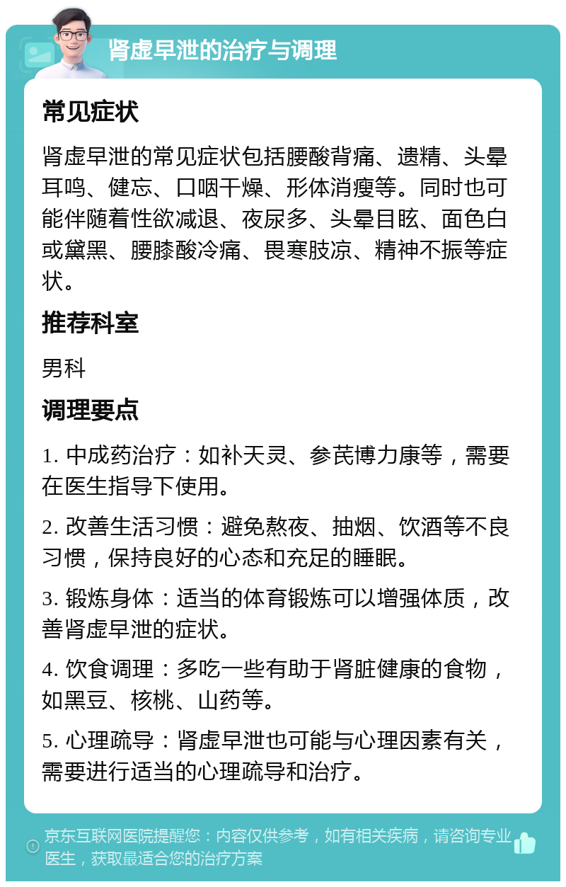 肾虚早泄的治疗与调理 常见症状 肾虚早泄的常见症状包括腰酸背痛、遗精、头晕耳鸣、健忘、口咽干燥、形体消瘦等。同时也可能伴随着性欲减退、夜尿多、头晕目眩、面色白或黛黑、腰膝酸冷痛、畏寒肢凉、精神不振等症状。 推荐科室 男科 调理要点 1. 中成药治疗：如补天灵、参芪博力康等，需要在医生指导下使用。 2. 改善生活习惯：避免熬夜、抽烟、饮酒等不良习惯，保持良好的心态和充足的睡眠。 3. 锻炼身体：适当的体育锻炼可以增强体质，改善肾虚早泄的症状。 4. 饮食调理：多吃一些有助于肾脏健康的食物，如黑豆、核桃、山药等。 5. 心理疏导：肾虚早泄也可能与心理因素有关，需要进行适当的心理疏导和治疗。