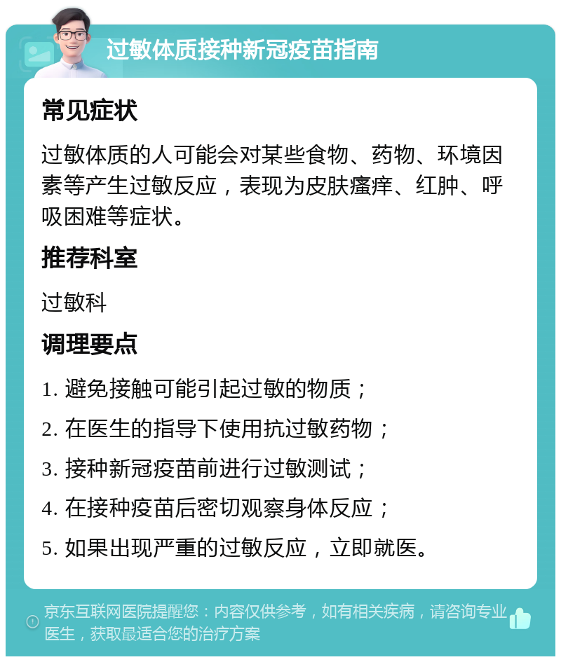 过敏体质接种新冠疫苗指南 常见症状 过敏体质的人可能会对某些食物、药物、环境因素等产生过敏反应，表现为皮肤瘙痒、红肿、呼吸困难等症状。 推荐科室 过敏科 调理要点 1. 避免接触可能引起过敏的物质； 2. 在医生的指导下使用抗过敏药物； 3. 接种新冠疫苗前进行过敏测试； 4. 在接种疫苗后密切观察身体反应； 5. 如果出现严重的过敏反应，立即就医。