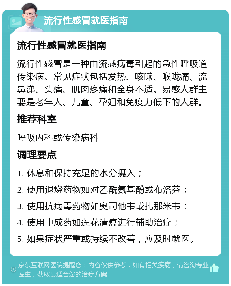 流行性感冒就医指南 流行性感冒就医指南 流行性感冒是一种由流感病毒引起的急性呼吸道传染病。常见症状包括发热、咳嗽、喉咙痛、流鼻涕、头痛、肌肉疼痛和全身不适。易感人群主要是老年人、儿童、孕妇和免疫力低下的人群。 推荐科室 呼吸内科或传染病科 调理要点 1. 休息和保持充足的水分摄入； 2. 使用退烧药物如对乙酰氨基酚或布洛芬； 3. 使用抗病毒药物如奥司他韦或扎那米韦； 4. 使用中成药如莲花清瘟进行辅助治疗； 5. 如果症状严重或持续不改善，应及时就医。