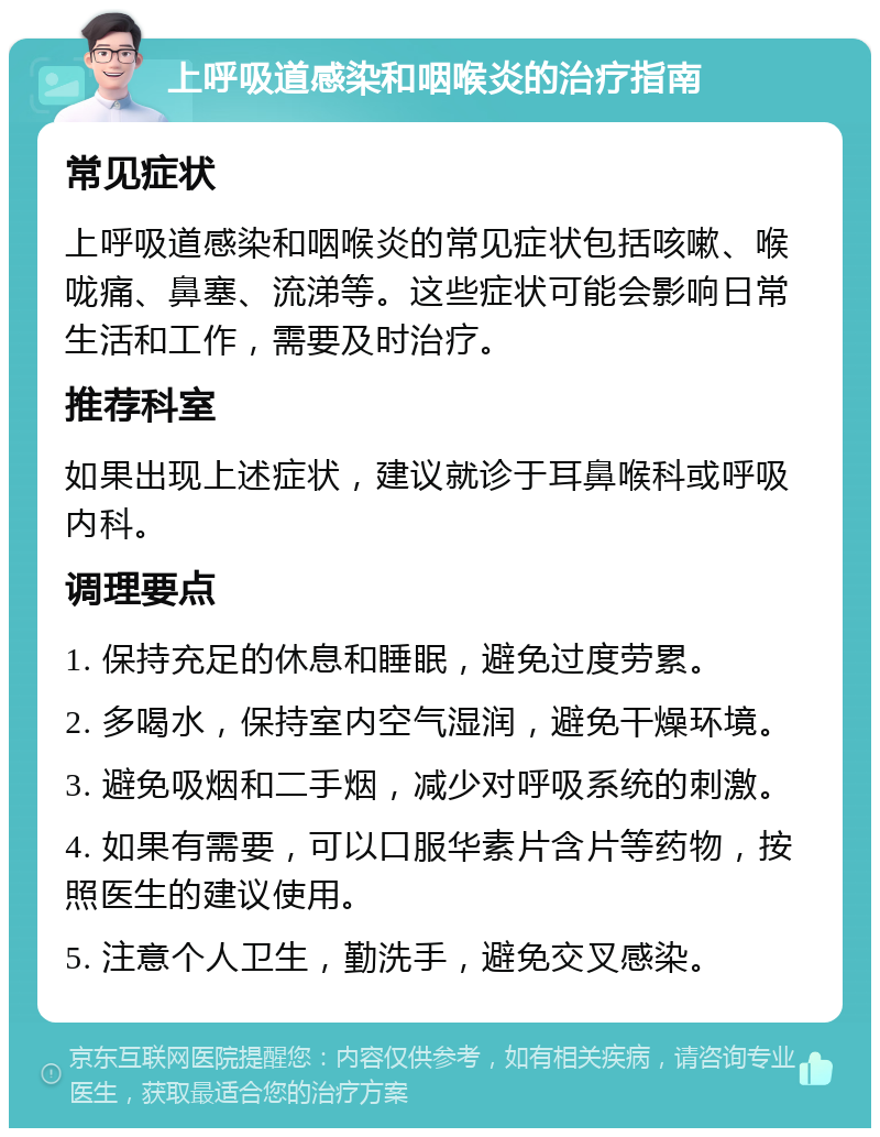 上呼吸道感染和咽喉炎的治疗指南 常见症状 上呼吸道感染和咽喉炎的常见症状包括咳嗽、喉咙痛、鼻塞、流涕等。这些症状可能会影响日常生活和工作，需要及时治疗。 推荐科室 如果出现上述症状，建议就诊于耳鼻喉科或呼吸内科。 调理要点 1. 保持充足的休息和睡眠，避免过度劳累。 2. 多喝水，保持室内空气湿润，避免干燥环境。 3. 避免吸烟和二手烟，减少对呼吸系统的刺激。 4. 如果有需要，可以口服华素片含片等药物，按照医生的建议使用。 5. 注意个人卫生，勤洗手，避免交叉感染。