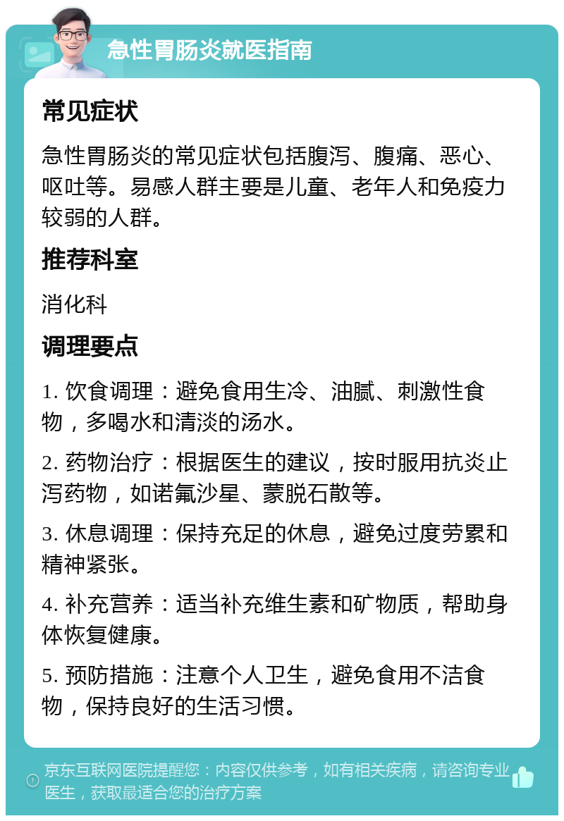 急性胃肠炎就医指南 常见症状 急性胃肠炎的常见症状包括腹泻、腹痛、恶心、呕吐等。易感人群主要是儿童、老年人和免疫力较弱的人群。 推荐科室 消化科 调理要点 1. 饮食调理：避免食用生冷、油腻、刺激性食物，多喝水和清淡的汤水。 2. 药物治疗：根据医生的建议，按时服用抗炎止泻药物，如诺氟沙星、蒙脱石散等。 3. 休息调理：保持充足的休息，避免过度劳累和精神紧张。 4. 补充营养：适当补充维生素和矿物质，帮助身体恢复健康。 5. 预防措施：注意个人卫生，避免食用不洁食物，保持良好的生活习惯。