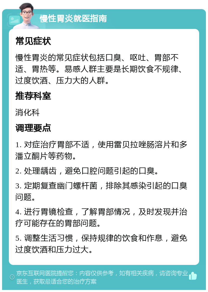 慢性胃炎就医指南 常见症状 慢性胃炎的常见症状包括口臭、呕吐、胃部不适、胃热等。易感人群主要是长期饮食不规律、过度饮酒、压力大的人群。 推荐科室 消化科 调理要点 1. 对症治疗胃部不适，使用雷贝拉唑肠溶片和多潘立酮片等药物。 2. 处理龋齿，避免口腔问题引起的口臭。 3. 定期复查幽门螺杆菌，排除其感染引起的口臭问题。 4. 进行胃镜检查，了解胃部情况，及时发现并治疗可能存在的胃部问题。 5. 调整生活习惯，保持规律的饮食和作息，避免过度饮酒和压力过大。