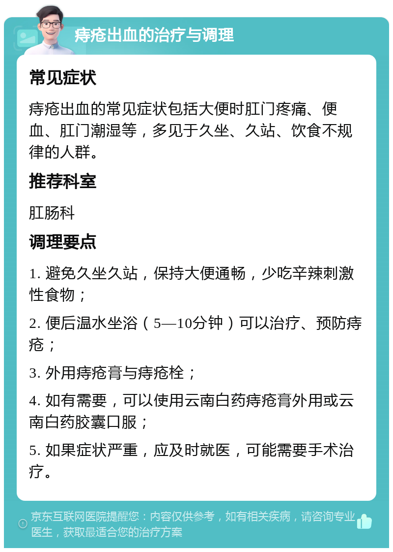 痔疮出血的治疗与调理 常见症状 痔疮出血的常见症状包括大便时肛门疼痛、便血、肛门潮湿等，多见于久坐、久站、饮食不规律的人群。 推荐科室 肛肠科 调理要点 1. 避免久坐久站，保持大便通畅，少吃辛辣刺激性食物； 2. 便后温水坐浴（5—10分钟）可以治疗、预防痔疮； 3. 外用痔疮膏与痔疮栓； 4. 如有需要，可以使用云南白药痔疮膏外用或云南白药胶囊口服； 5. 如果症状严重，应及时就医，可能需要手术治疗。