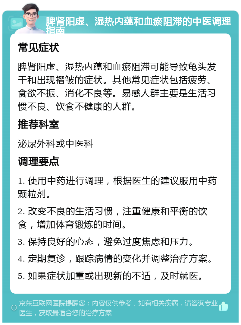 脾肾阳虚、湿热内蕴和血瘀阻滞的中医调理指南 常见症状 脾肾阳虚、湿热内蕴和血瘀阻滞可能导致龟头发干和出现褶皱的症状。其他常见症状包括疲劳、食欲不振、消化不良等。易感人群主要是生活习惯不良、饮食不健康的人群。 推荐科室 泌尿外科或中医科 调理要点 1. 使用中药进行调理，根据医生的建议服用中药颗粒剂。 2. 改变不良的生活习惯，注重健康和平衡的饮食，增加体育锻炼的时间。 3. 保持良好的心态，避免过度焦虑和压力。 4. 定期复诊，跟踪病情的变化并调整治疗方案。 5. 如果症状加重或出现新的不适，及时就医。