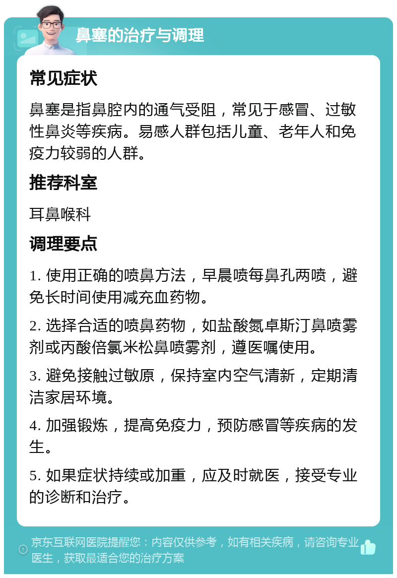 鼻塞的治疗与调理 常见症状 鼻塞是指鼻腔内的通气受阻，常见于感冒、过敏性鼻炎等疾病。易感人群包括儿童、老年人和免疫力较弱的人群。 推荐科室 耳鼻喉科 调理要点 1. 使用正确的喷鼻方法，早晨喷每鼻孔两喷，避免长时间使用减充血药物。 2. 选择合适的喷鼻药物，如盐酸氮卓斯汀鼻喷雾剂或丙酸倍氯米松鼻喷雾剂，遵医嘱使用。 3. 避免接触过敏原，保持室内空气清新，定期清洁家居环境。 4. 加强锻炼，提高免疫力，预防感冒等疾病的发生。 5. 如果症状持续或加重，应及时就医，接受专业的诊断和治疗。