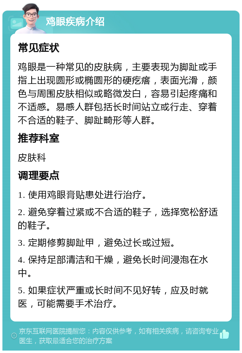 鸡眼疾病介绍 常见症状 鸡眼是一种常见的皮肤病，主要表现为脚趾或手指上出现圆形或椭圆形的硬疙瘩，表面光滑，颜色与周围皮肤相似或略微发白，容易引起疼痛和不适感。易感人群包括长时间站立或行走、穿着不合适的鞋子、脚趾畸形等人群。 推荐科室 皮肤科 调理要点 1. 使用鸡眼膏贴患处进行治疗。 2. 避免穿着过紧或不合适的鞋子，选择宽松舒适的鞋子。 3. 定期修剪脚趾甲，避免过长或过短。 4. 保持足部清洁和干燥，避免长时间浸泡在水中。 5. 如果症状严重或长时间不见好转，应及时就医，可能需要手术治疗。