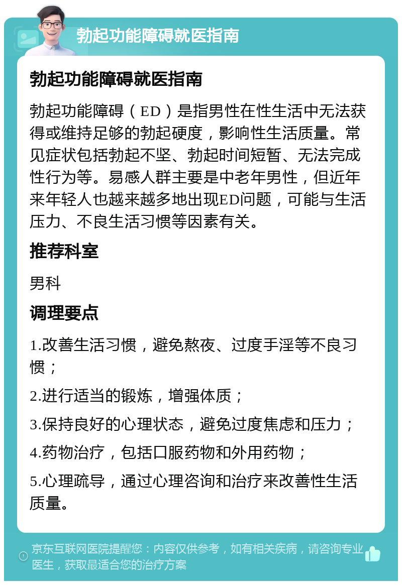 勃起功能障碍就医指南 勃起功能障碍就医指南 勃起功能障碍（ED）是指男性在性生活中无法获得或维持足够的勃起硬度，影响性生活质量。常见症状包括勃起不坚、勃起时间短暂、无法完成性行为等。易感人群主要是中老年男性，但近年来年轻人也越来越多地出现ED问题，可能与生活压力、不良生活习惯等因素有关。 推荐科室 男科 调理要点 1.改善生活习惯，避免熬夜、过度手淫等不良习惯； 2.进行适当的锻炼，增强体质； 3.保持良好的心理状态，避免过度焦虑和压力； 4.药物治疗，包括口服药物和外用药物； 5.心理疏导，通过心理咨询和治疗来改善性生活质量。