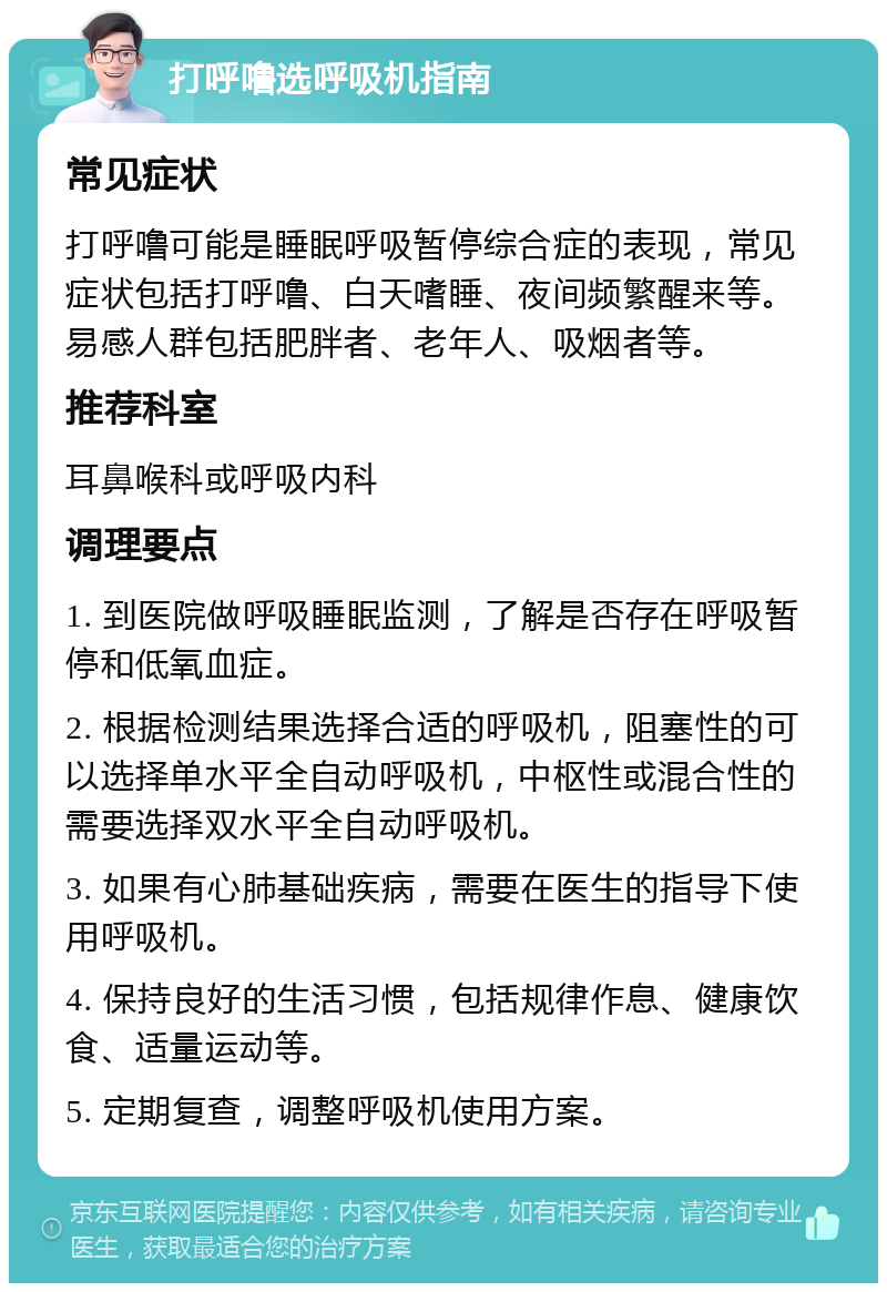 打呼噜选呼吸机指南 常见症状 打呼噜可能是睡眠呼吸暂停综合症的表现，常见症状包括打呼噜、白天嗜睡、夜间频繁醒来等。易感人群包括肥胖者、老年人、吸烟者等。 推荐科室 耳鼻喉科或呼吸内科 调理要点 1. 到医院做呼吸睡眠监测，了解是否存在呼吸暂停和低氧血症。 2. 根据检测结果选择合适的呼吸机，阻塞性的可以选择单水平全自动呼吸机，中枢性或混合性的需要选择双水平全自动呼吸机。 3. 如果有心肺基础疾病，需要在医生的指导下使用呼吸机。 4. 保持良好的生活习惯，包括规律作息、健康饮食、适量运动等。 5. 定期复查，调整呼吸机使用方案。