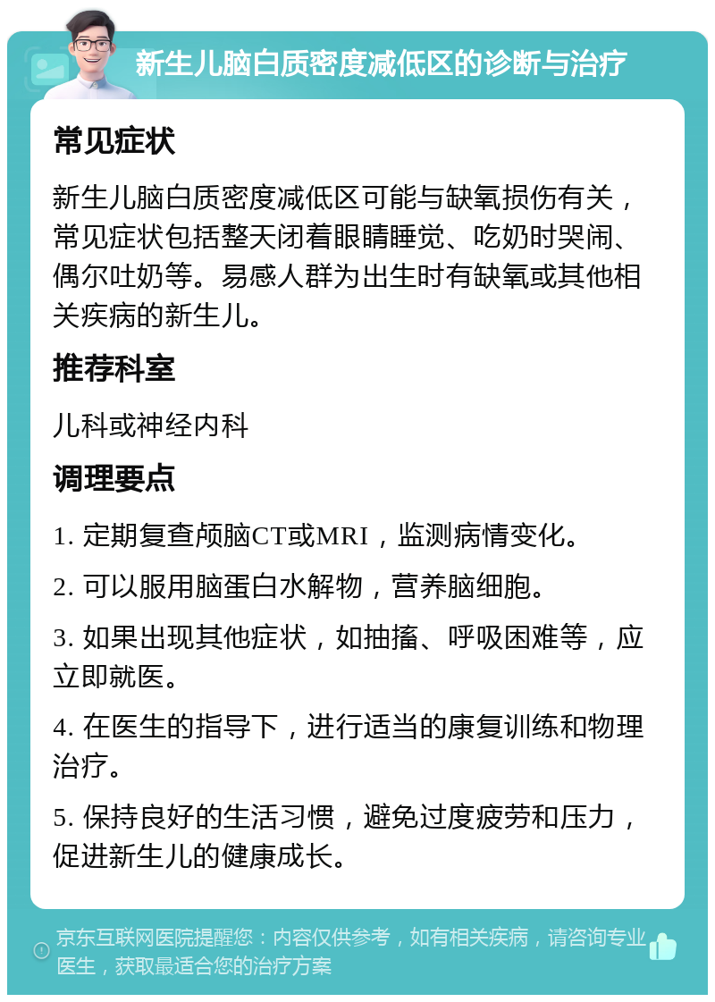 新生儿脑白质密度减低区的诊断与治疗 常见症状 新生儿脑白质密度减低区可能与缺氧损伤有关，常见症状包括整天闭着眼睛睡觉、吃奶时哭闹、偶尔吐奶等。易感人群为出生时有缺氧或其他相关疾病的新生儿。 推荐科室 儿科或神经内科 调理要点 1. 定期复查颅脑CT或MRI，监测病情变化。 2. 可以服用脑蛋白水解物，营养脑细胞。 3. 如果出现其他症状，如抽搐、呼吸困难等，应立即就医。 4. 在医生的指导下，进行适当的康复训练和物理治疗。 5. 保持良好的生活习惯，避免过度疲劳和压力，促进新生儿的健康成长。