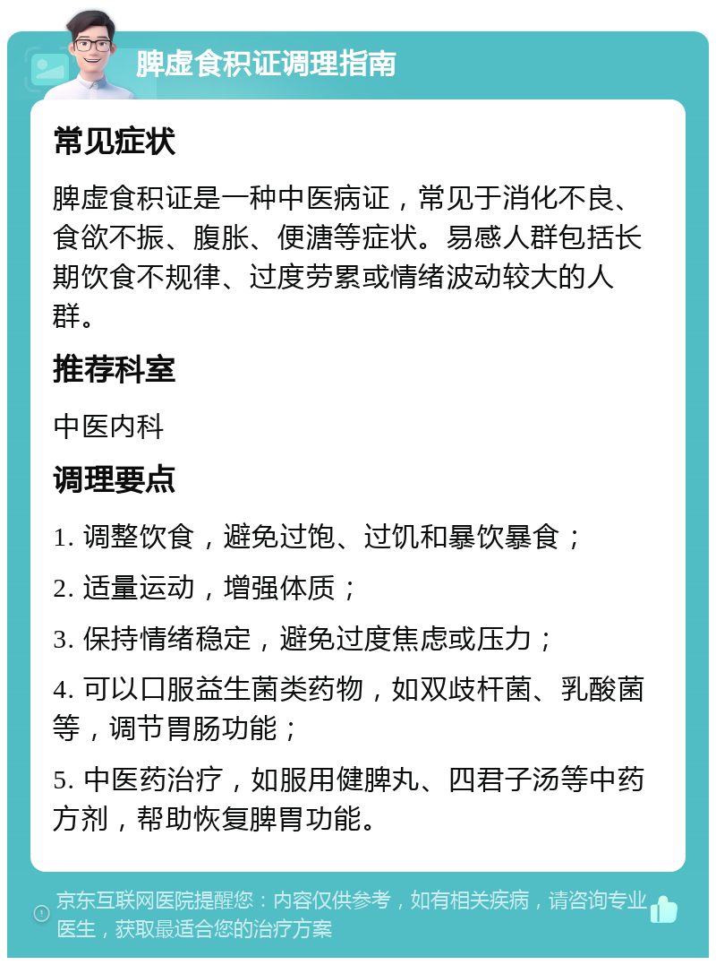 脾虚食积证调理指南 常见症状 脾虚食积证是一种中医病证，常见于消化不良、食欲不振、腹胀、便溏等症状。易感人群包括长期饮食不规律、过度劳累或情绪波动较大的人群。 推荐科室 中医内科 调理要点 1. 调整饮食，避免过饱、过饥和暴饮暴食； 2. 适量运动，增强体质； 3. 保持情绪稳定，避免过度焦虑或压力； 4. 可以口服益生菌类药物，如双歧杆菌、乳酸菌等，调节胃肠功能； 5. 中医药治疗，如服用健脾丸、四君子汤等中药方剂，帮助恢复脾胃功能。