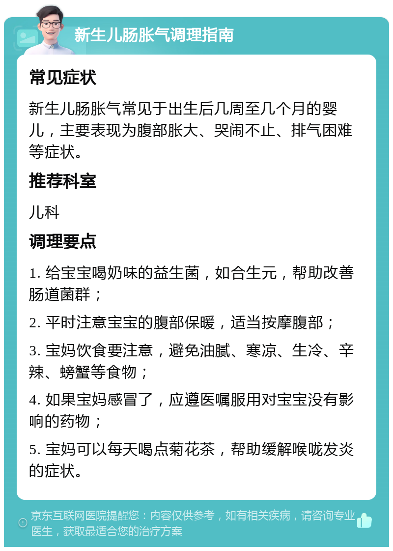 新生儿肠胀气调理指南 常见症状 新生儿肠胀气常见于出生后几周至几个月的婴儿，主要表现为腹部胀大、哭闹不止、排气困难等症状。 推荐科室 儿科 调理要点 1. 给宝宝喝奶味的益生菌，如合生元，帮助改善肠道菌群； 2. 平时注意宝宝的腹部保暖，适当按摩腹部； 3. 宝妈饮食要注意，避免油腻、寒凉、生冷、辛辣、螃蟹等食物； 4. 如果宝妈感冒了，应遵医嘱服用对宝宝没有影响的药物； 5. 宝妈可以每天喝点菊花茶，帮助缓解喉咙发炎的症状。