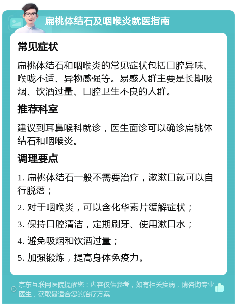 扁桃体结石及咽喉炎就医指南 常见症状 扁桃体结石和咽喉炎的常见症状包括口腔异味、喉咙不适、异物感强等。易感人群主要是长期吸烟、饮酒过量、口腔卫生不良的人群。 推荐科室 建议到耳鼻喉科就诊，医生面诊可以确诊扁桃体结石和咽喉炎。 调理要点 1. 扁桃体结石一般不需要治疗，漱漱口就可以自行脱落； 2. 对于咽喉炎，可以含化华素片缓解症状； 3. 保持口腔清洁，定期刷牙、使用漱口水； 4. 避免吸烟和饮酒过量； 5. 加强锻炼，提高身体免疫力。