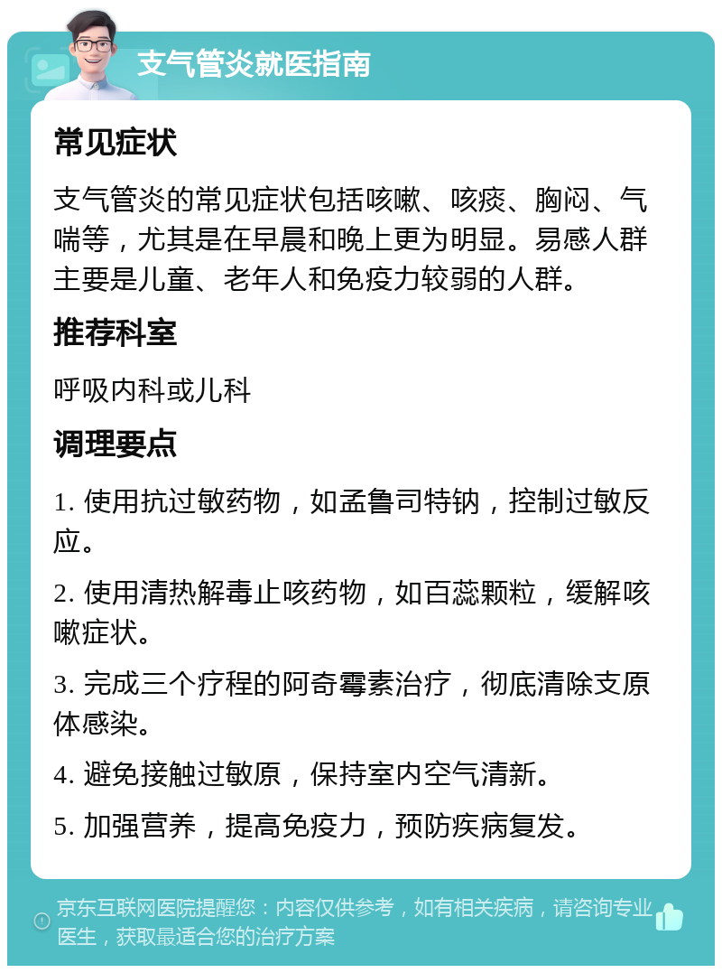 支气管炎就医指南 常见症状 支气管炎的常见症状包括咳嗽、咳痰、胸闷、气喘等，尤其是在早晨和晚上更为明显。易感人群主要是儿童、老年人和免疫力较弱的人群。 推荐科室 呼吸内科或儿科 调理要点 1. 使用抗过敏药物，如孟鲁司特钠，控制过敏反应。 2. 使用清热解毒止咳药物，如百蕊颗粒，缓解咳嗽症状。 3. 完成三个疗程的阿奇霉素治疗，彻底清除支原体感染。 4. 避免接触过敏原，保持室内空气清新。 5. 加强营养，提高免疫力，预防疾病复发。