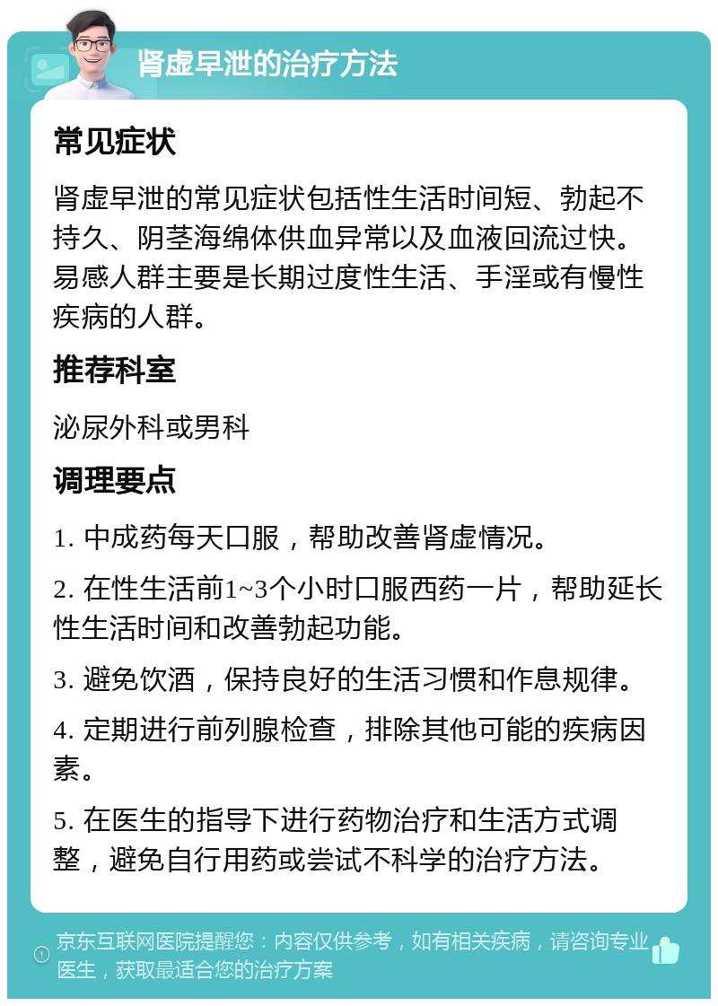 肾虚早泄的治疗方法 常见症状 肾虚早泄的常见症状包括性生活时间短、勃起不持久、阴茎海绵体供血异常以及血液回流过快。易感人群主要是长期过度性生活、手淫或有慢性疾病的人群。 推荐科室 泌尿外科或男科 调理要点 1. 中成药每天口服，帮助改善肾虚情况。 2. 在性生活前1~3个小时口服西药一片，帮助延长性生活时间和改善勃起功能。 3. 避免饮酒，保持良好的生活习惯和作息规律。 4. 定期进行前列腺检查，排除其他可能的疾病因素。 5. 在医生的指导下进行药物治疗和生活方式调整，避免自行用药或尝试不科学的治疗方法。