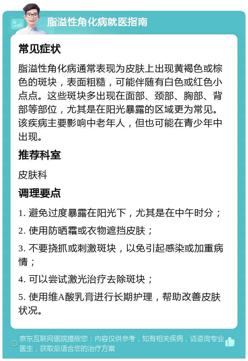 脂溢性角化病就医指南 常见症状 脂溢性角化病通常表现为皮肤上出现黄褐色或棕色的斑块，表面粗糙，可能伴随有白色或红色小点点。这些斑块多出现在面部、颈部、胸部、背部等部位，尤其是在阳光暴露的区域更为常见。该疾病主要影响中老年人，但也可能在青少年中出现。 推荐科室 皮肤科 调理要点 1. 避免过度暴露在阳光下，尤其是在中午时分； 2. 使用防晒霜或衣物遮挡皮肤； 3. 不要挠抓或刺激斑块，以免引起感染或加重病情； 4. 可以尝试激光治疗去除斑块； 5. 使用维A酸乳膏进行长期护理，帮助改善皮肤状况。