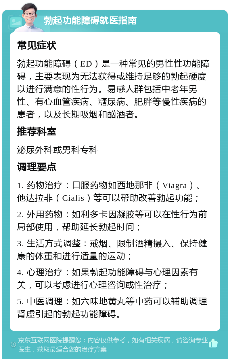 勃起功能障碍就医指南 常见症状 勃起功能障碍（ED）是一种常见的男性性功能障碍，主要表现为无法获得或维持足够的勃起硬度以进行满意的性行为。易感人群包括中老年男性、有心血管疾病、糖尿病、肥胖等慢性疾病的患者，以及长期吸烟和酗酒者。 推荐科室 泌尿外科或男科专科 调理要点 1. 药物治疗：口服药物如西地那非（Viagra）、他达拉非（Cialis）等可以帮助改善勃起功能； 2. 外用药物：如利多卡因凝胶等可以在性行为前局部使用，帮助延长勃起时间； 3. 生活方式调整：戒烟、限制酒精摄入、保持健康的体重和进行适量的运动； 4. 心理治疗：如果勃起功能障碍与心理因素有关，可以考虑进行心理咨询或性治疗； 5. 中医调理：如六味地黄丸等中药可以辅助调理肾虚引起的勃起功能障碍。