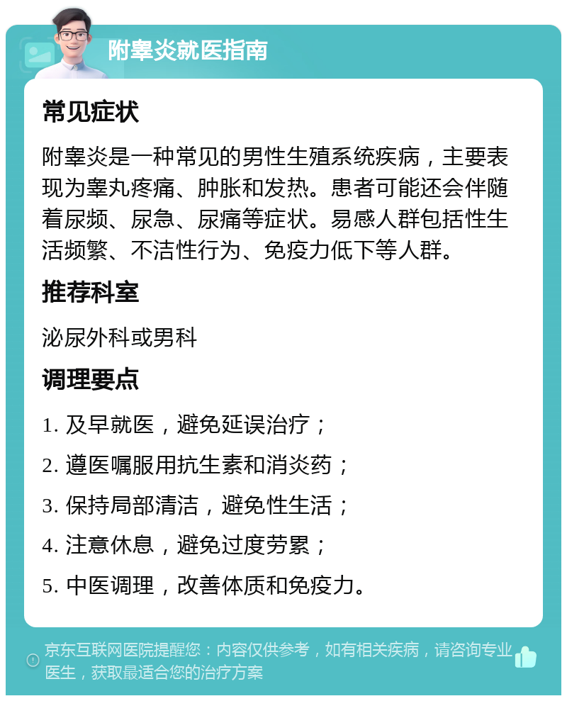 附睾炎就医指南 常见症状 附睾炎是一种常见的男性生殖系统疾病，主要表现为睾丸疼痛、肿胀和发热。患者可能还会伴随着尿频、尿急、尿痛等症状。易感人群包括性生活频繁、不洁性行为、免疫力低下等人群。 推荐科室 泌尿外科或男科 调理要点 1. 及早就医，避免延误治疗； 2. 遵医嘱服用抗生素和消炎药； 3. 保持局部清洁，避免性生活； 4. 注意休息，避免过度劳累； 5. 中医调理，改善体质和免疫力。