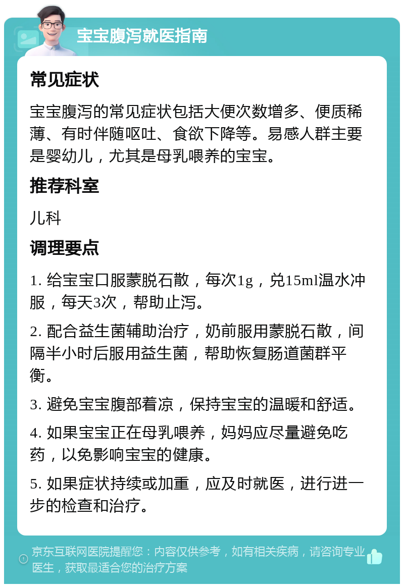 宝宝腹泻就医指南 常见症状 宝宝腹泻的常见症状包括大便次数增多、便质稀薄、有时伴随呕吐、食欲下降等。易感人群主要是婴幼儿，尤其是母乳喂养的宝宝。 推荐科室 儿科 调理要点 1. 给宝宝口服蒙脱石散，每次1g，兑15ml温水冲服，每天3次，帮助止泻。 2. 配合益生菌辅助治疗，奶前服用蒙脱石散，间隔半小时后服用益生菌，帮助恢复肠道菌群平衡。 3. 避免宝宝腹部着凉，保持宝宝的温暖和舒适。 4. 如果宝宝正在母乳喂养，妈妈应尽量避免吃药，以免影响宝宝的健康。 5. 如果症状持续或加重，应及时就医，进行进一步的检查和治疗。