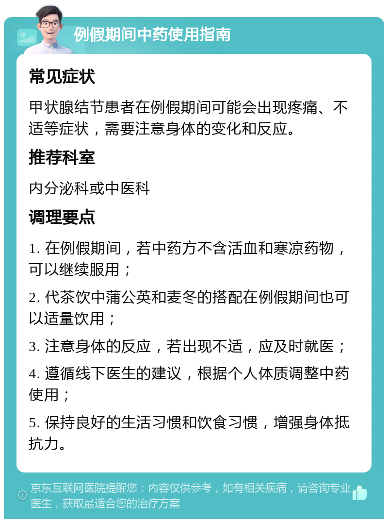 例假期间中药使用指南 常见症状 甲状腺结节患者在例假期间可能会出现疼痛、不适等症状，需要注意身体的变化和反应。 推荐科室 内分泌科或中医科 调理要点 1. 在例假期间，若中药方不含活血和寒凉药物，可以继续服用； 2. 代茶饮中蒲公英和麦冬的搭配在例假期间也可以适量饮用； 3. 注意身体的反应，若出现不适，应及时就医； 4. 遵循线下医生的建议，根据个人体质调整中药使用； 5. 保持良好的生活习惯和饮食习惯，增强身体抵抗力。