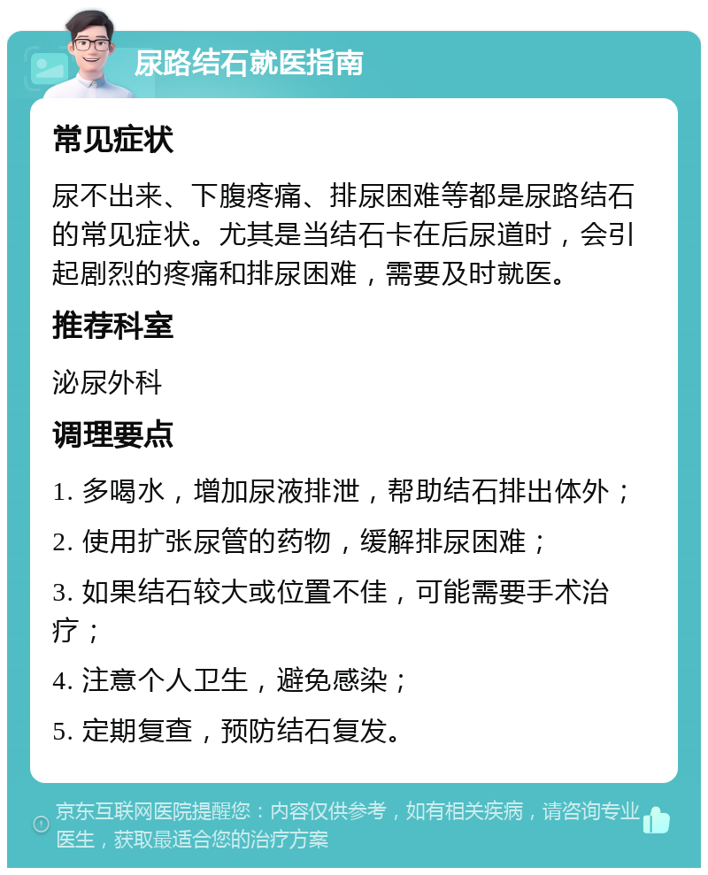 尿路结石就医指南 常见症状 尿不出来、下腹疼痛、排尿困难等都是尿路结石的常见症状。尤其是当结石卡在后尿道时，会引起剧烈的疼痛和排尿困难，需要及时就医。 推荐科室 泌尿外科 调理要点 1. 多喝水，增加尿液排泄，帮助结石排出体外； 2. 使用扩张尿管的药物，缓解排尿困难； 3. 如果结石较大或位置不佳，可能需要手术治疗； 4. 注意个人卫生，避免感染； 5. 定期复查，预防结石复发。