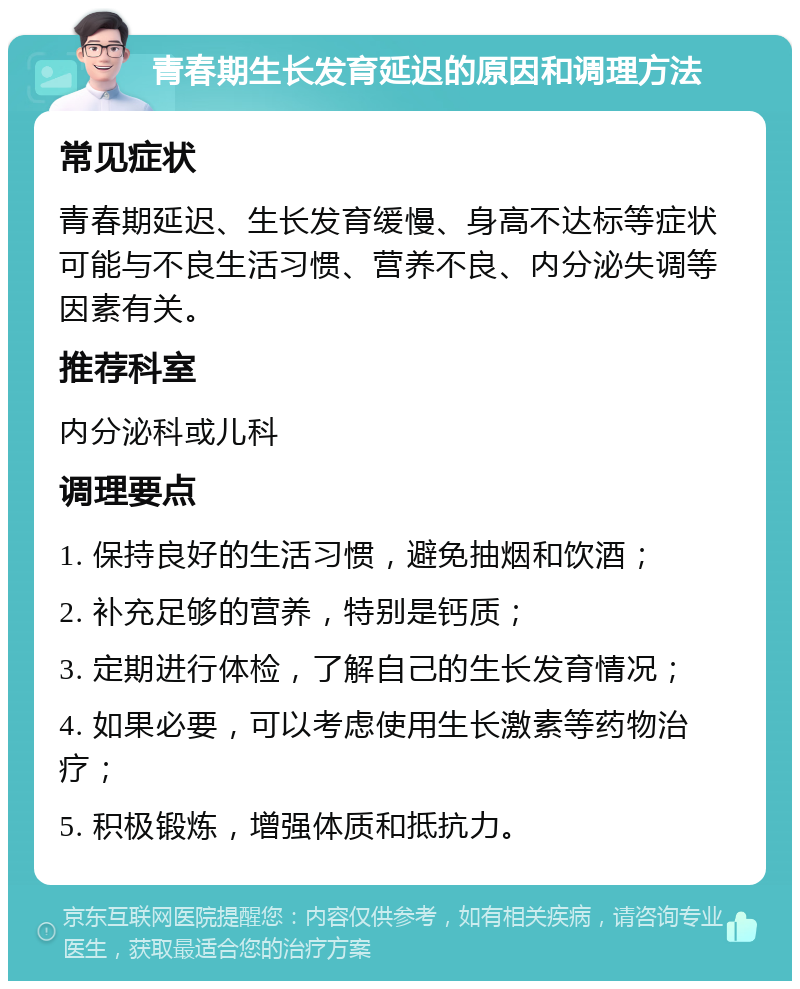 青春期生长发育延迟的原因和调理方法 常见症状 青春期延迟、生长发育缓慢、身高不达标等症状可能与不良生活习惯、营养不良、内分泌失调等因素有关。 推荐科室 内分泌科或儿科 调理要点 1. 保持良好的生活习惯，避免抽烟和饮酒； 2. 补充足够的营养，特别是钙质； 3. 定期进行体检，了解自己的生长发育情况； 4. 如果必要，可以考虑使用生长激素等药物治疗； 5. 积极锻炼，增强体质和抵抗力。