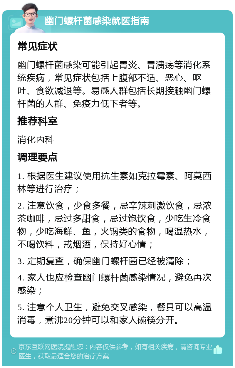 幽门螺杆菌感染就医指南 常见症状 幽门螺杆菌感染可能引起胃炎、胃溃疡等消化系统疾病，常见症状包括上腹部不适、恶心、呕吐、食欲减退等。易感人群包括长期接触幽门螺杆菌的人群、免疫力低下者等。 推荐科室 消化内科 调理要点 1. 根据医生建议使用抗生素如克拉霉素、阿莫西林等进行治疗； 2. 注意饮食，少食多餐，忌辛辣刺激饮食，忌浓茶咖啡，忌过多甜食，忌过饱饮食，少吃生冷食物，少吃海鲜、鱼，火锅类的食物，喝温热水，不喝饮料，戒烟酒，保持好心情； 3. 定期复查，确保幽门螺杆菌已经被清除； 4. 家人也应检查幽门螺杆菌感染情况，避免再次感染； 5. 注意个人卫生，避免交叉感染，餐具可以高温消毒，煮沸20分钟可以和家人碗筷分开。