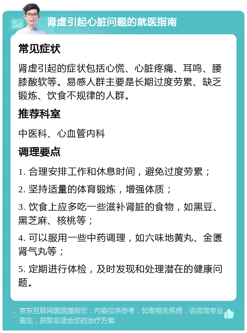 肾虚引起心脏问题的就医指南 常见症状 肾虚引起的症状包括心慌、心脏疼痛、耳鸣、腰膝酸软等。易感人群主要是长期过度劳累、缺乏锻炼、饮食不规律的人群。 推荐科室 中医科、心血管内科 调理要点 1. 合理安排工作和休息时间，避免过度劳累； 2. 坚持适量的体育锻炼，增强体质； 3. 饮食上应多吃一些滋补肾脏的食物，如黑豆、黑芝麻、核桃等； 4. 可以服用一些中药调理，如六味地黄丸、金匮肾气丸等； 5. 定期进行体检，及时发现和处理潜在的健康问题。