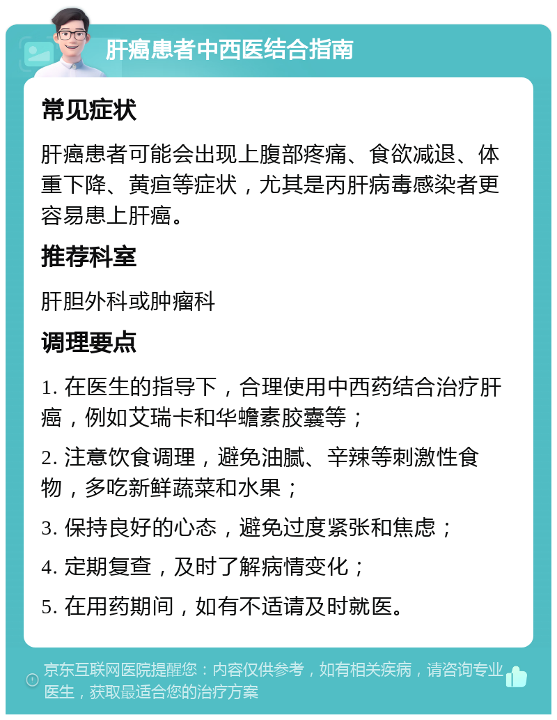 肝癌患者中西医结合指南 常见症状 肝癌患者可能会出现上腹部疼痛、食欲减退、体重下降、黄疸等症状，尤其是丙肝病毒感染者更容易患上肝癌。 推荐科室 肝胆外科或肿瘤科 调理要点 1. 在医生的指导下，合理使用中西药结合治疗肝癌，例如艾瑞卡和华蟾素胶囊等； 2. 注意饮食调理，避免油腻、辛辣等刺激性食物，多吃新鲜蔬菜和水果； 3. 保持良好的心态，避免过度紧张和焦虑； 4. 定期复查，及时了解病情变化； 5. 在用药期间，如有不适请及时就医。