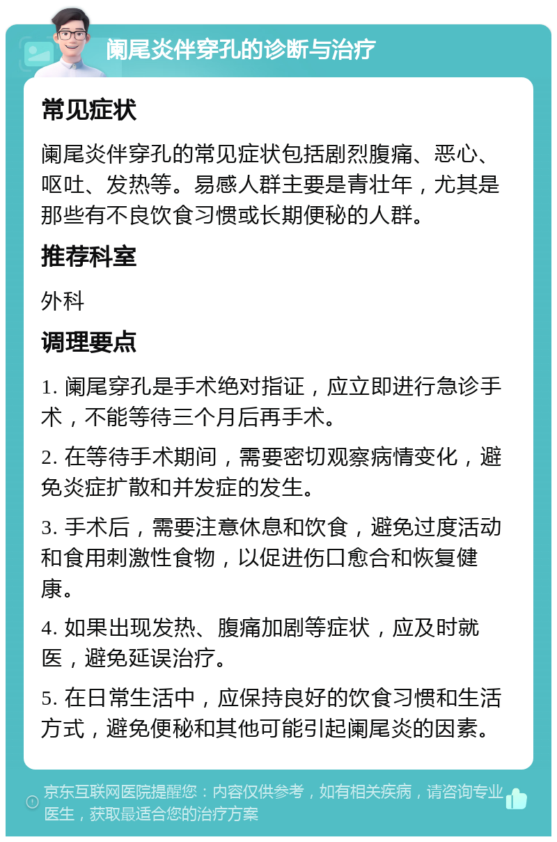 阑尾炎伴穿孔的诊断与治疗 常见症状 阑尾炎伴穿孔的常见症状包括剧烈腹痛、恶心、呕吐、发热等。易感人群主要是青壮年，尤其是那些有不良饮食习惯或长期便秘的人群。 推荐科室 外科 调理要点 1. 阑尾穿孔是手术绝对指证，应立即进行急诊手术，不能等待三个月后再手术。 2. 在等待手术期间，需要密切观察病情变化，避免炎症扩散和并发症的发生。 3. 手术后，需要注意休息和饮食，避免过度活动和食用刺激性食物，以促进伤口愈合和恢复健康。 4. 如果出现发热、腹痛加剧等症状，应及时就医，避免延误治疗。 5. 在日常生活中，应保持良好的饮食习惯和生活方式，避免便秘和其他可能引起阑尾炎的因素。