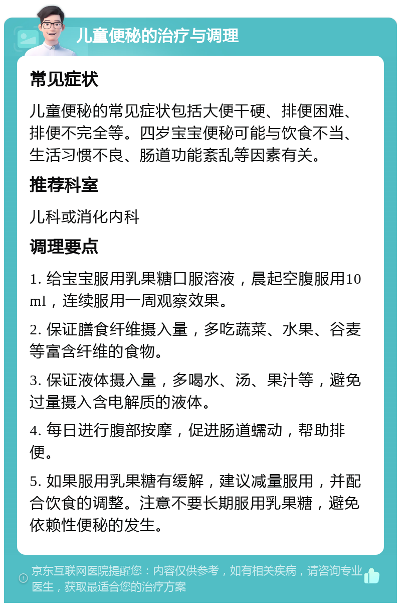 儿童便秘的治疗与调理 常见症状 儿童便秘的常见症状包括大便干硬、排便困难、排便不完全等。四岁宝宝便秘可能与饮食不当、生活习惯不良、肠道功能紊乱等因素有关。 推荐科室 儿科或消化内科 调理要点 1. 给宝宝服用乳果糖口服溶液，晨起空腹服用10ml，连续服用一周观察效果。 2. 保证膳食纤维摄入量，多吃蔬菜、水果、谷麦等富含纤维的食物。 3. 保证液体摄入量，多喝水、汤、果汁等，避免过量摄入含电解质的液体。 4. 每日进行腹部按摩，促进肠道蠕动，帮助排便。 5. 如果服用乳果糖有缓解，建议减量服用，并配合饮食的调整。注意不要长期服用乳果糖，避免依赖性便秘的发生。