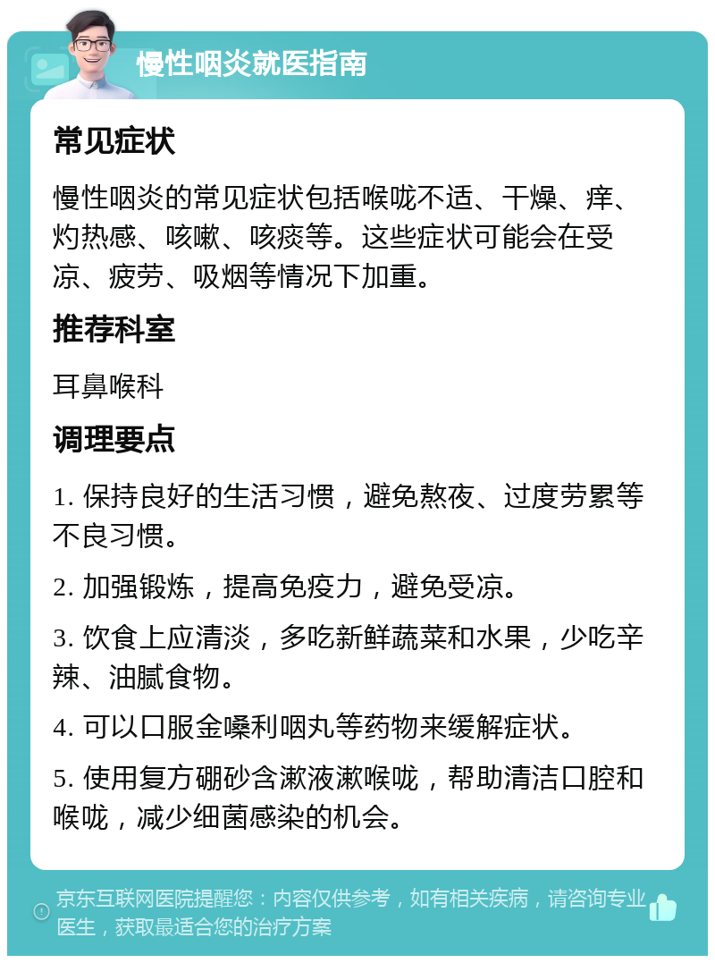 慢性咽炎就医指南 常见症状 慢性咽炎的常见症状包括喉咙不适、干燥、痒、灼热感、咳嗽、咳痰等。这些症状可能会在受凉、疲劳、吸烟等情况下加重。 推荐科室 耳鼻喉科 调理要点 1. 保持良好的生活习惯，避免熬夜、过度劳累等不良习惯。 2. 加强锻炼，提高免疫力，避免受凉。 3. 饮食上应清淡，多吃新鲜蔬菜和水果，少吃辛辣、油腻食物。 4. 可以口服金嗓利咽丸等药物来缓解症状。 5. 使用复方硼砂含漱液漱喉咙，帮助清洁口腔和喉咙，减少细菌感染的机会。