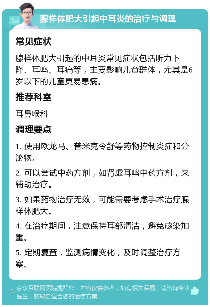 腺样体肥大引起中耳炎的治疗与调理 常见症状 腺样体肥大引起的中耳炎常见症状包括听力下降、耳鸣、耳痛等，主要影响儿童群体，尤其是6岁以下的儿童更易患病。 推荐科室 耳鼻喉科 调理要点 1. 使用欧龙马、普米克令舒等药物控制炎症和分泌物。 2. 可以尝试中药方剂，如肾虚耳鸣中药方剂，来辅助治疗。 3. 如果药物治疗无效，可能需要考虑手术治疗腺样体肥大。 4. 在治疗期间，注意保持耳部清洁，避免感染加重。 5. 定期复查，监测病情变化，及时调整治疗方案。