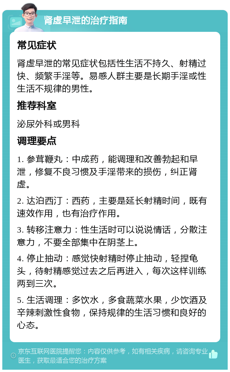 肾虚早泄的治疗指南 常见症状 肾虚早泄的常见症状包括性生活不持久、射精过快、频繁手淫等。易感人群主要是长期手淫或性生活不规律的男性。 推荐科室 泌尿外科或男科 调理要点 1. 参茸鞭丸：中成药，能调理和改善勃起和早泄，修复不良习惯及手淫带来的损伤，纠正肾虚。 2. 达泊西汀：西药，主要是延长射精时间，既有速效作用，也有治疗作用。 3. 转移注意力：性生活时可以说说情话，分散注意力，不要全部集中在阴茎上。 4. 停止抽动：感觉快射精时停止抽动，轻捏龟头，待射精感觉过去之后再进入，每次这样训练两到三次。 5. 生活调理：多饮水，多食蔬菜水果，少饮酒及辛辣刺激性食物，保持规律的生活习惯和良好的心态。