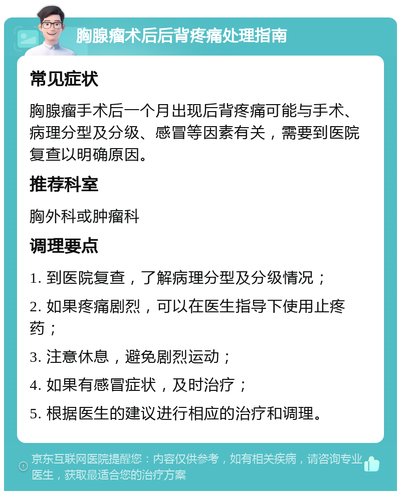 胸腺瘤术后后背疼痛处理指南 常见症状 胸腺瘤手术后一个月出现后背疼痛可能与手术、病理分型及分级、感冒等因素有关，需要到医院复查以明确原因。 推荐科室 胸外科或肿瘤科 调理要点 1. 到医院复查，了解病理分型及分级情况； 2. 如果疼痛剧烈，可以在医生指导下使用止疼药； 3. 注意休息，避免剧烈运动； 4. 如果有感冒症状，及时治疗； 5. 根据医生的建议进行相应的治疗和调理。