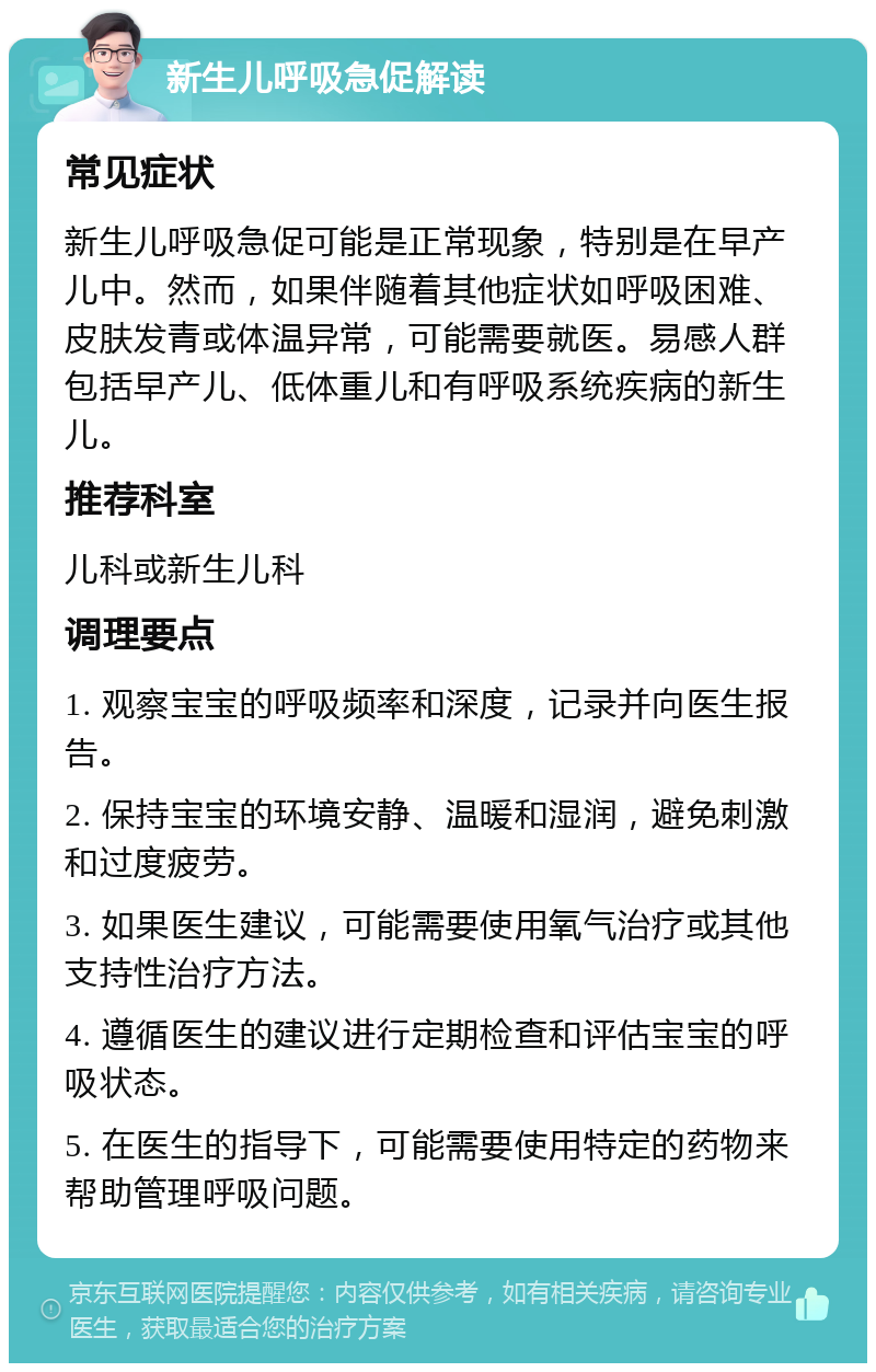 新生儿呼吸急促解读 常见症状 新生儿呼吸急促可能是正常现象，特别是在早产儿中。然而，如果伴随着其他症状如呼吸困难、皮肤发青或体温异常，可能需要就医。易感人群包括早产儿、低体重儿和有呼吸系统疾病的新生儿。 推荐科室 儿科或新生儿科 调理要点 1. 观察宝宝的呼吸频率和深度，记录并向医生报告。 2. 保持宝宝的环境安静、温暖和湿润，避免刺激和过度疲劳。 3. 如果医生建议，可能需要使用氧气治疗或其他支持性治疗方法。 4. 遵循医生的建议进行定期检查和评估宝宝的呼吸状态。 5. 在医生的指导下，可能需要使用特定的药物来帮助管理呼吸问题。