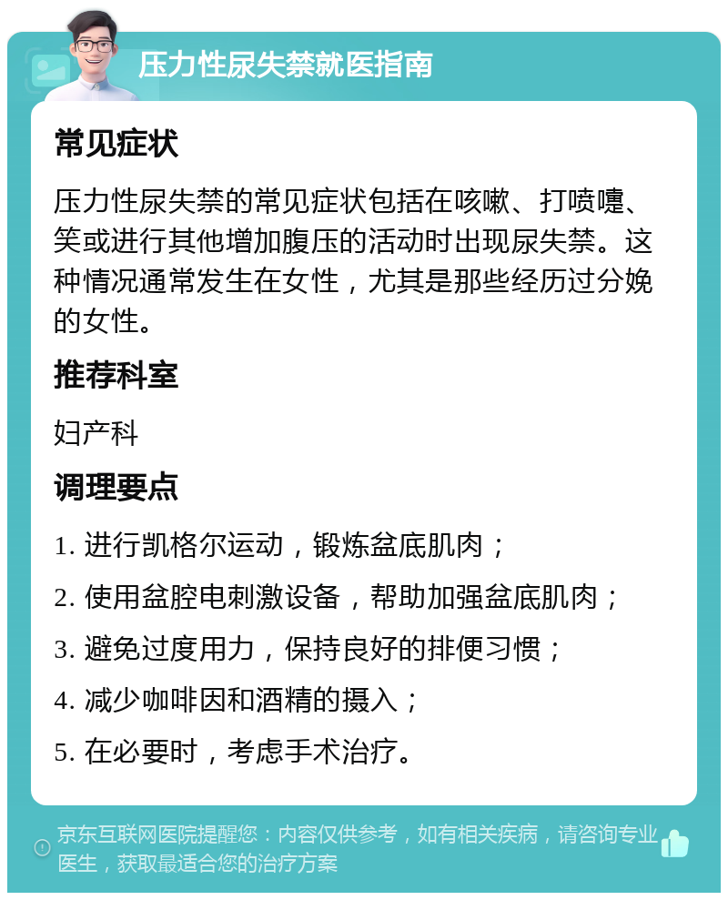 压力性尿失禁就医指南 常见症状 压力性尿失禁的常见症状包括在咳嗽、打喷嚏、笑或进行其他增加腹压的活动时出现尿失禁。这种情况通常发生在女性，尤其是那些经历过分娩的女性。 推荐科室 妇产科 调理要点 1. 进行凯格尔运动，锻炼盆底肌肉； 2. 使用盆腔电刺激设备，帮助加强盆底肌肉； 3. 避免过度用力，保持良好的排便习惯； 4. 减少咖啡因和酒精的摄入； 5. 在必要时，考虑手术治疗。