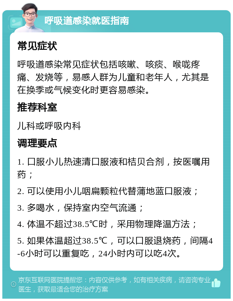 呼吸道感染就医指南 常见症状 呼吸道感染常见症状包括咳嗽、咳痰、喉咙疼痛、发烧等，易感人群为儿童和老年人，尤其是在换季或气候变化时更容易感染。 推荐科室 儿科或呼吸内科 调理要点 1. 口服小儿热速清口服液和桔贝合剂，按医嘱用药； 2. 可以使用小儿咽扁颗粒代替蒲地蓝口服液； 3. 多喝水，保持室内空气流通； 4. 体温不超过38.5℃时，采用物理降温方法； 5. 如果体温超过38.5℃，可以口服退烧药，间隔4-6小时可以重复吃，24小时内可以吃4次。