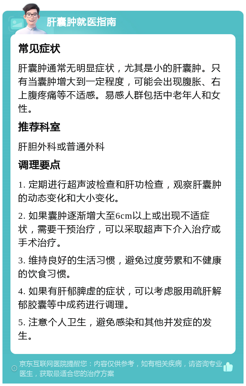 肝囊肿就医指南 常见症状 肝囊肿通常无明显症状，尤其是小的肝囊肿。只有当囊肿增大到一定程度，可能会出现腹胀、右上腹疼痛等不适感。易感人群包括中老年人和女性。 推荐科室 肝胆外科或普通外科 调理要点 1. 定期进行超声波检查和肝功检查，观察肝囊肿的动态变化和大小变化。 2. 如果囊肿逐渐增大至6cm以上或出现不适症状，需要干预治疗，可以采取超声下介入治疗或手术治疗。 3. 维持良好的生活习惯，避免过度劳累和不健康的饮食习惯。 4. 如果有肝郁脾虚的症状，可以考虑服用疏肝解郁胶囊等中成药进行调理。 5. 注意个人卫生，避免感染和其他并发症的发生。