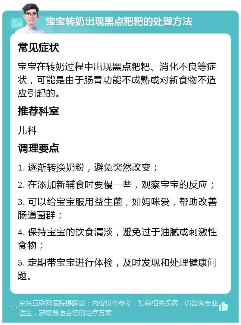 宝宝转奶出现黑点粑粑的处理方法 常见症状 宝宝在转奶过程中出现黑点粑粑、消化不良等症状，可能是由于肠胃功能不成熟或对新食物不适应引起的。 推荐科室 儿科 调理要点 1. 逐渐转换奶粉，避免突然改变； 2. 在添加新辅食时要慢一些，观察宝宝的反应； 3. 可以给宝宝服用益生菌，如妈咪爱，帮助改善肠道菌群； 4. 保持宝宝的饮食清淡，避免过于油腻或刺激性食物； 5. 定期带宝宝进行体检，及时发现和处理健康问题。