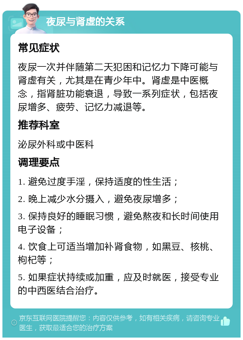 夜尿与肾虚的关系 常见症状 夜尿一次并伴随第二天犯困和记忆力下降可能与肾虚有关，尤其是在青少年中。肾虚是中医概念，指肾脏功能衰退，导致一系列症状，包括夜尿增多、疲劳、记忆力减退等。 推荐科室 泌尿外科或中医科 调理要点 1. 避免过度手淫，保持适度的性生活； 2. 晚上减少水分摄入，避免夜尿增多； 3. 保持良好的睡眠习惯，避免熬夜和长时间使用电子设备； 4. 饮食上可适当增加补肾食物，如黑豆、核桃、枸杞等； 5. 如果症状持续或加重，应及时就医，接受专业的中西医结合治疗。